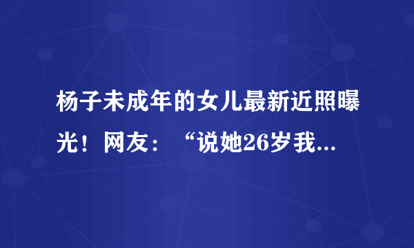 杨子未成年的女儿最新近照曝光！网友：“说她26岁我都信了”