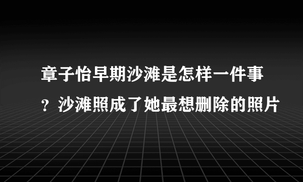 章子怡早期沙滩是怎样一件事？沙滩照成了她最想删除的照片