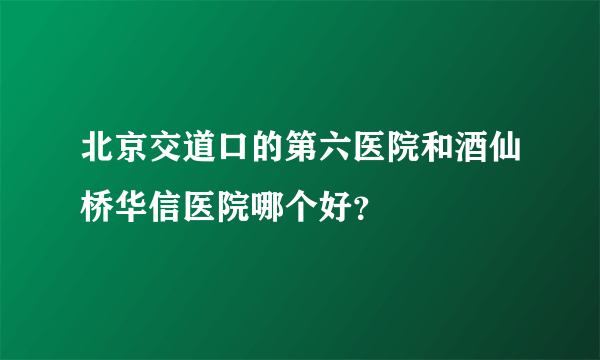 北京交道口的第六医院和酒仙桥华信医院哪个好？