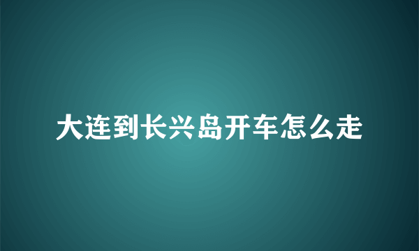 大连到长兴岛开车怎么走