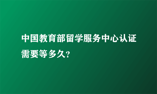 中国教育部留学服务中心认证需要等多久？