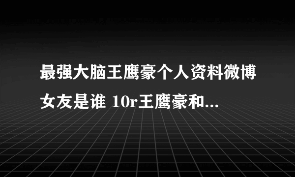 最强大脑王鹰豪个人资料微博女友是谁 10r王鹰豪和贾立平谁更厉害