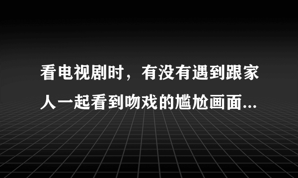 看电视剧时，有没有遇到跟家人一起看到吻戏的尴尬画面？怎么处理较好？