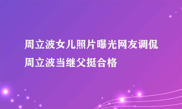 周立波女儿照片曝光网友调侃周立波当继父挺合格