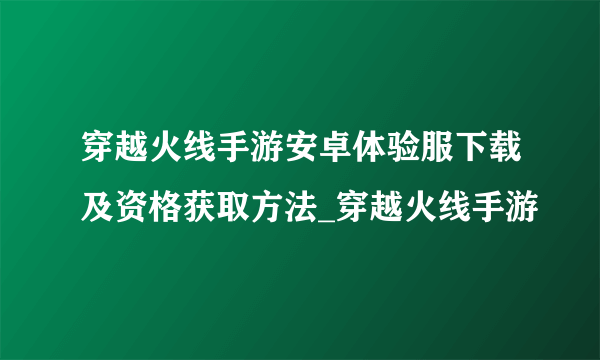 穿越火线手游安卓体验服下载及资格获取方法_穿越火线手游