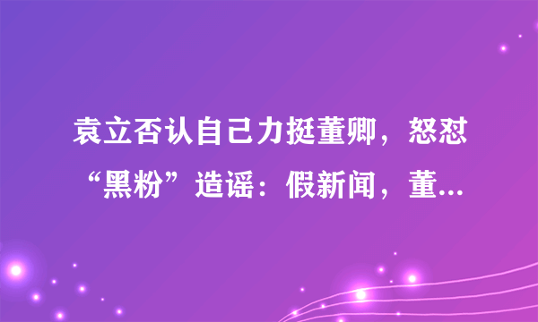 袁立否认自己力挺董卿，怒怼“黑粉”造谣：假新闻，董卿我不熟，大家怎么看？