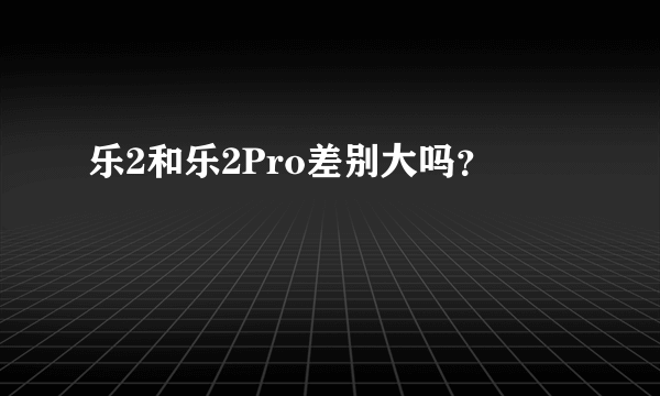 乐2和乐2Pro差别大吗？