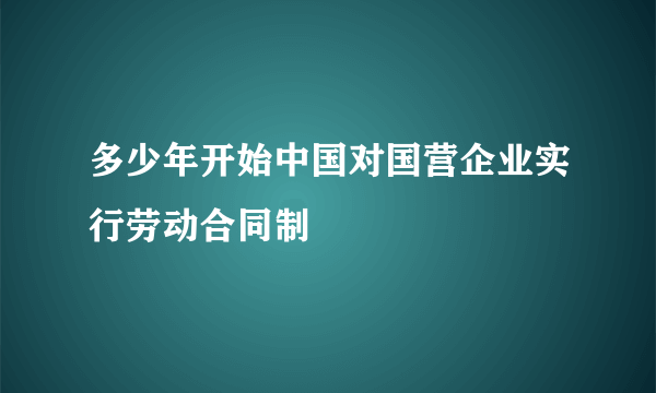 多少年开始中国对国营企业实行劳动合同制