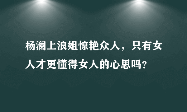 杨澜上浪姐惊艳众人，只有女人才更懂得女人的心思吗？