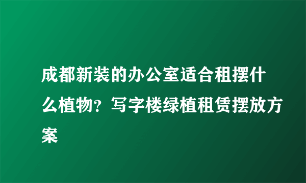 成都新装的办公室适合租摆什么植物？写字楼绿植租赁摆放方案