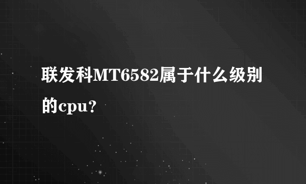 联发科MT6582属于什么级别的cpu？