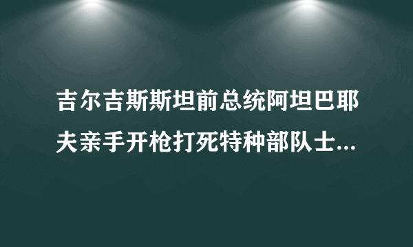 吉尔吉斯斯坦前总统阿坦巴耶夫亲手开枪打死特种部队士兵，你怎么看？