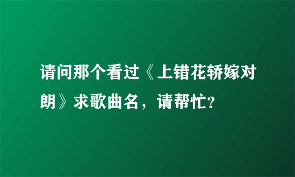 请问那个看过《上错花轿嫁对朗》求歌曲名，请帮忙？