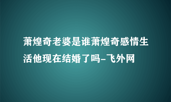 萧煌奇老婆是谁萧煌奇感情生活他现在结婚了吗-飞外网