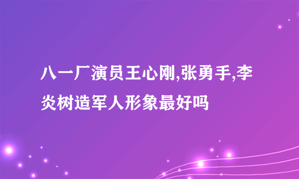 八一厂演员王心刚,张勇手,李炎树造军人形象最好吗