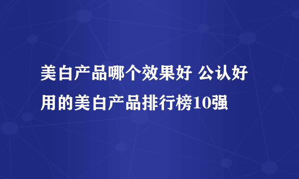 美白产品哪个效果好 公认好用的美白产品排行榜10强