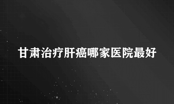 甘肃治疗肝癌哪家医院最好