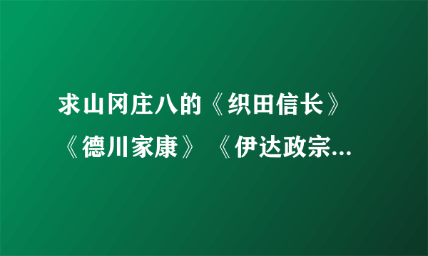 求山冈庄八的《织田信长》 《德川家康》 《伊达政宗》 《丰臣秀吉》 的小说TXT。