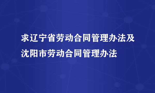 求辽宁省劳动合同管理办法及沈阳市劳动合同管理办法