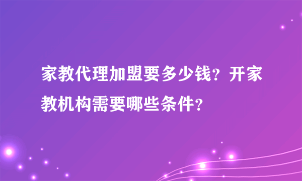 家教代理加盟要多少钱？开家教机构需要哪些条件？