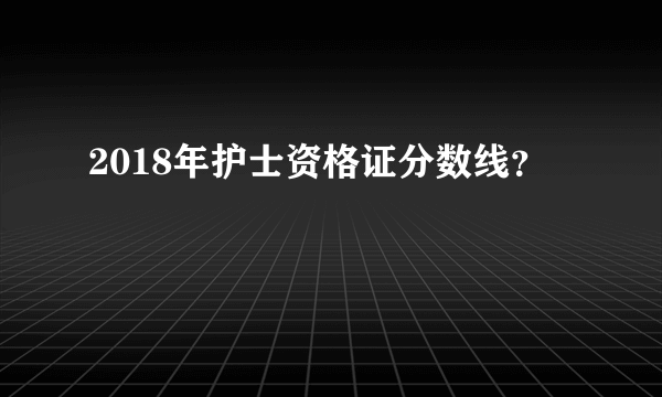 2018年护士资格证分数线？