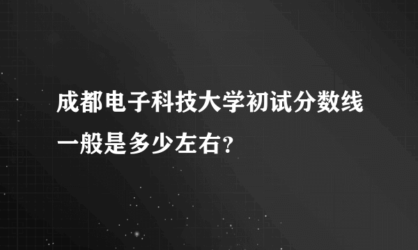 成都电子科技大学初试分数线一般是多少左右？