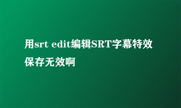 用srt edit编辑SRT字幕特效保存无效啊