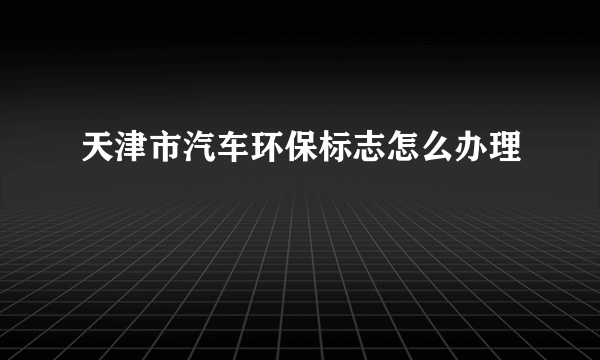 天津市汽车环保标志怎么办理