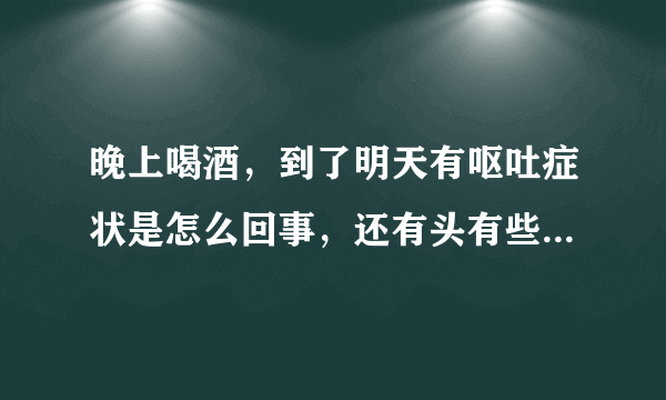 晚上喝酒，到了明天有呕吐症状是怎么回事，还有头有些...