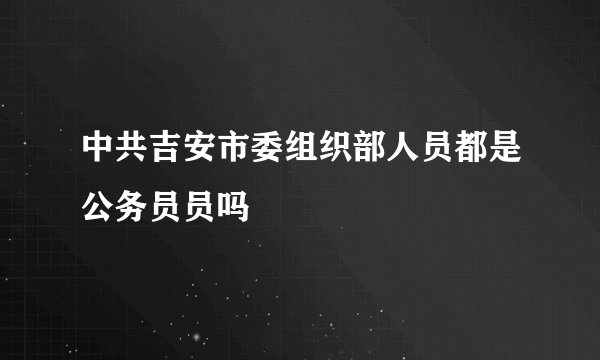 中共吉安市委组织部人员都是公务员员吗