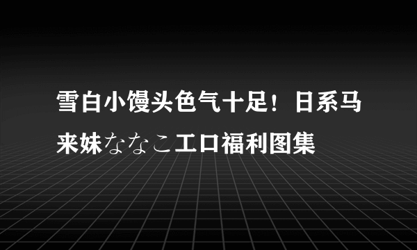 雪白小馒头色气十足！日系马来妹ななこ工口福利图集