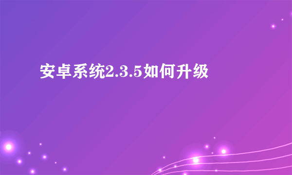 安卓系统2.3.5如何升级