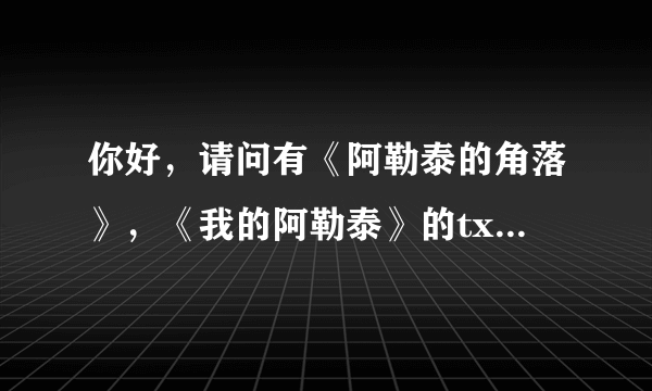 你好，请问有《阿勒泰的角落》，《我的阿勒泰》的txt吗，可以发给我么？谢谢了哈，在网上下载不了，额。