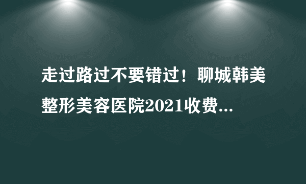 走过路过不要错过！聊城韩美整形美容医院2021收费明细一览