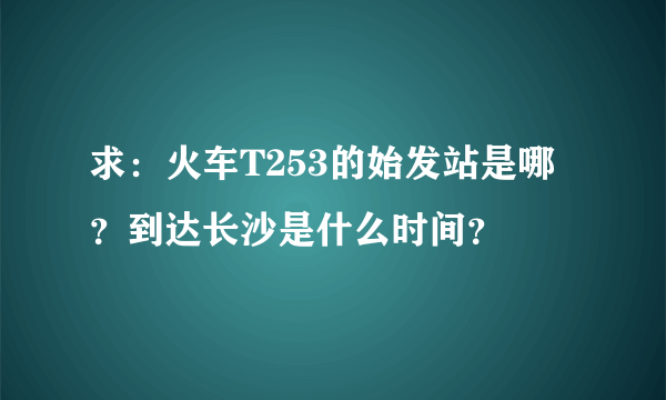 求：火车T253的始发站是哪？到达长沙是什么时间？