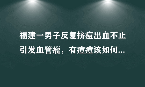 福建一男子反复挤痘出血不止引发血管瘤，有痘痘该如何正确清理？