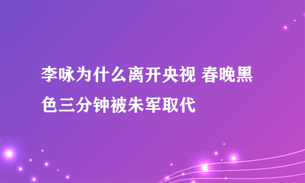 李咏为什么离开央视 春晚黑色三分钟被朱军取代